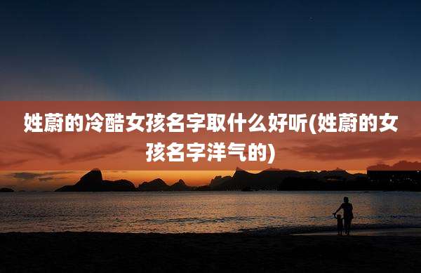 姓蔚的冷酷女孩名字取什么好听(姓蔚的女孩名字洋气的)
