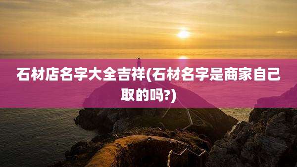 石材店名字大全吉祥(石材名字是商家自己取的吗?)