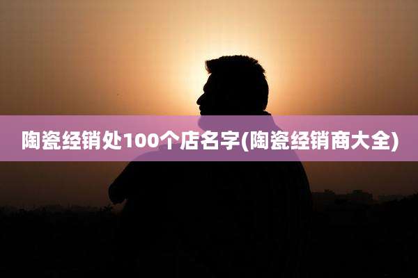 陶瓷经销处100个店名字(陶瓷经销商大全)