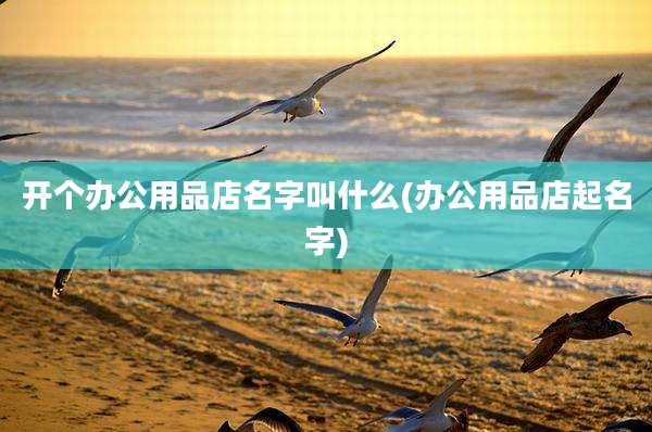 开个办公用品店名字叫什么(办公用品店起名字)