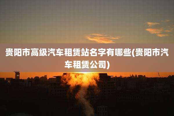 贵阳市高级汽车租赁站名字有哪些(贵阳市汽车租赁公司)