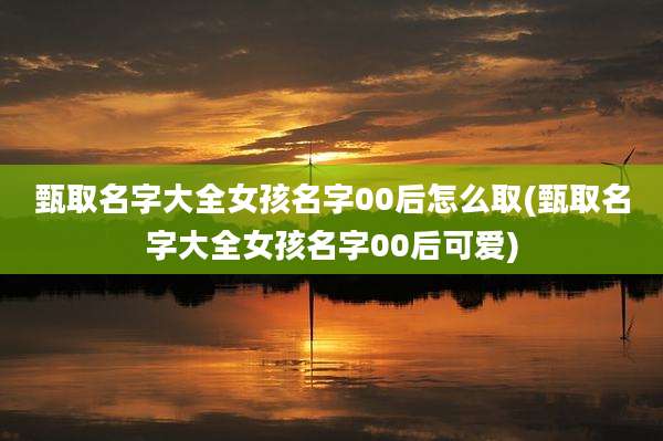 甄取名字大全女孩名字00后怎么取(甄取名字大全女孩名字00后可爱)