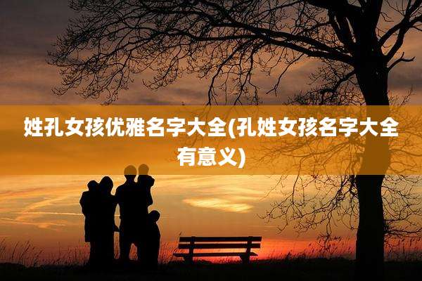 姓孔女孩优雅名字大全(孔姓女孩名字大全有意义)