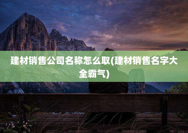 建材销售公司名称怎么取(建材销售名字大全霸气)