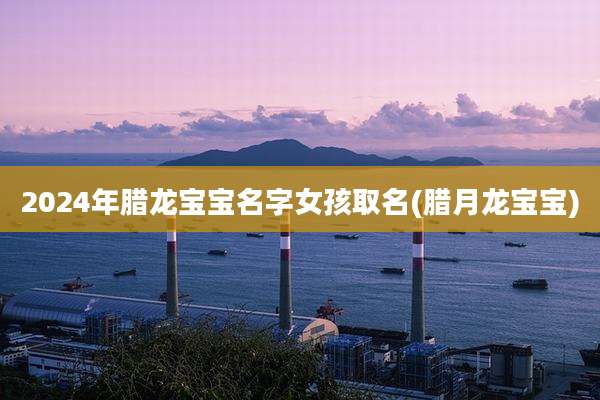 2024年腊龙宝宝名字女孩取名(腊月龙宝宝)