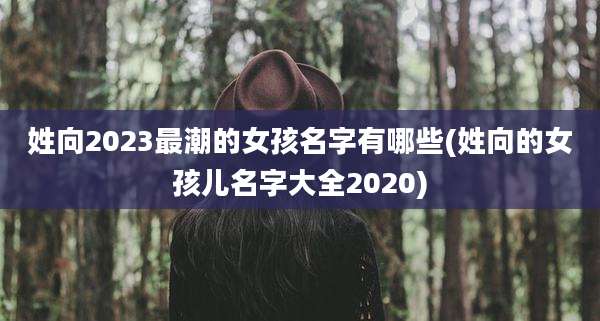 姓向2023最潮的女孩名字有哪些(姓向的女孩儿名字大全2020)