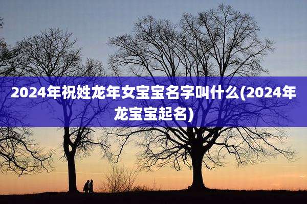 2024年祝姓龙年女宝宝名字叫什么(2024年龙宝宝起名)