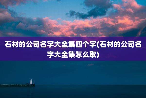石材的公司名字大全集四个字(石材的公司名字大全集怎么取)