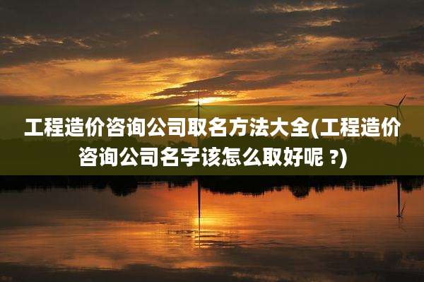 工程造价咨询公司取名方法大全(工程造价咨询公司名字该怎么取好呢 ?)