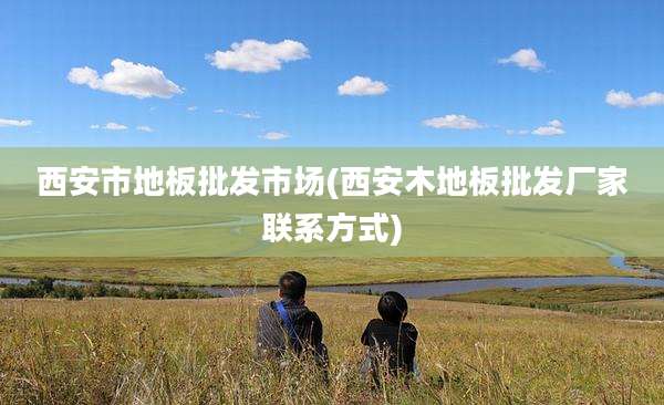 西安市地板批发市场(西安木地板批发厂家联系方式)
