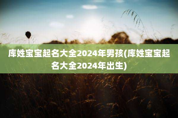 库姓宝宝起名大全2024年男孩(库姓宝宝起名大全2024年出生)
