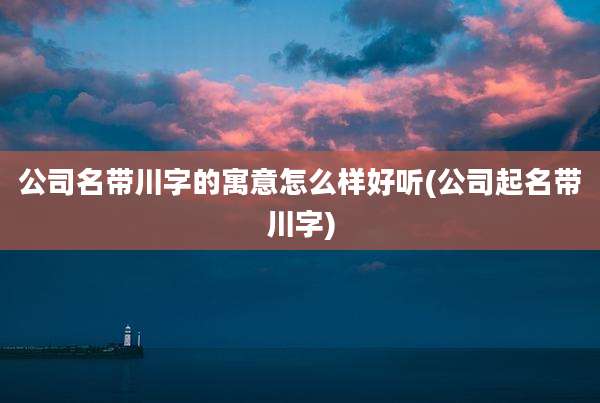 公司名带川字的寓意怎么样好听(公司起名带川字)