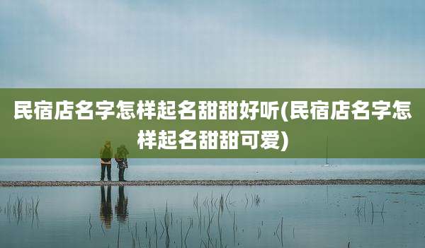 民宿店名字怎样起名甜甜好听(民宿店名字怎样起名甜甜可爱)