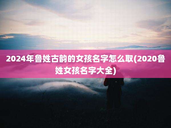 2024年鲁姓古韵的女孩名字怎么取(2020鲁姓女孩名字大全)