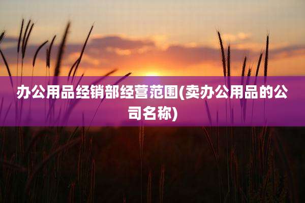 办公用品经销部经营范围(卖办公用品的公司名称)
