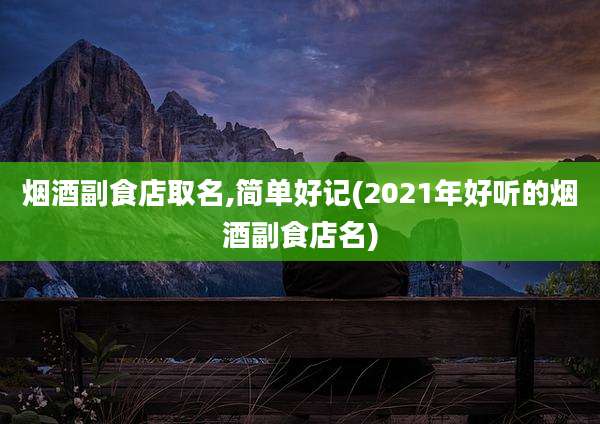 烟酒副食店取名,简单好记(2021年好听的烟酒副食店名)