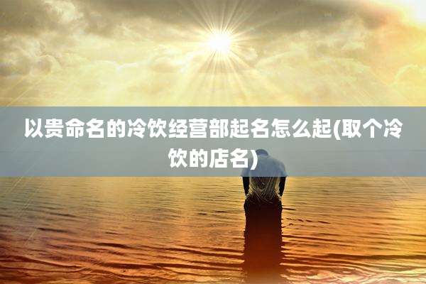 以贵命名的冷饮经营部起名怎么起(取个冷饮的店名)