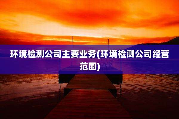 环境检测公司主要业务(环境检测公司经营范围)