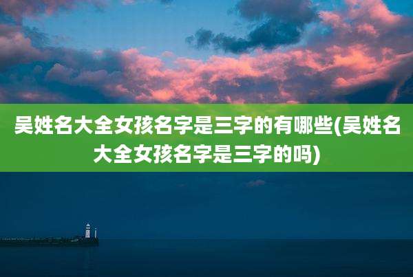 吴姓名大全女孩名字是三字的有哪些(吴姓名大全女孩名字是三字的吗)