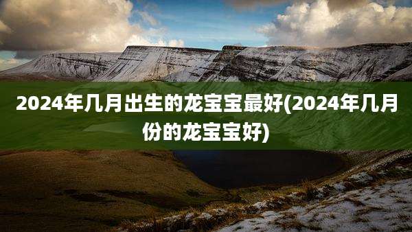 2024年几月出生的龙宝宝最好(2024年几月份的龙宝宝好)