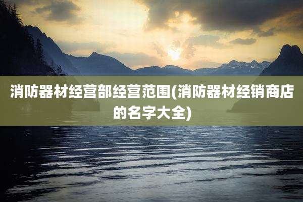 消防器材经营部经营范围(消防器材经销商店的名字大全)