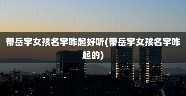 带岳字女孩名字咋起好听(带岳字女孩名字咋起的)