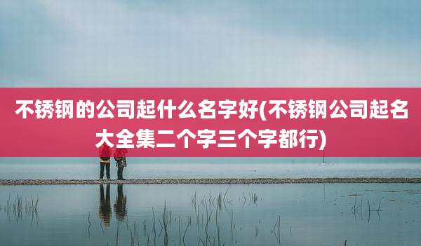 不锈钢的公司起什么名字好(不锈钢公司起名大全集二个字三个字都行)