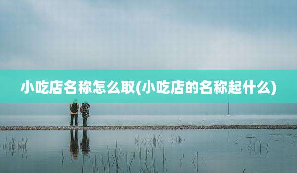 小吃店名称怎么取(小吃店的名称起什么)