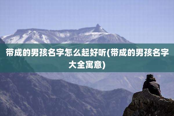 带成的男孩名字怎么起好听(带成的男孩名字大全寓意)