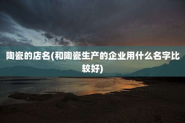 陶瓷的店名(和陶瓷生产的企业用什么名字比较好)