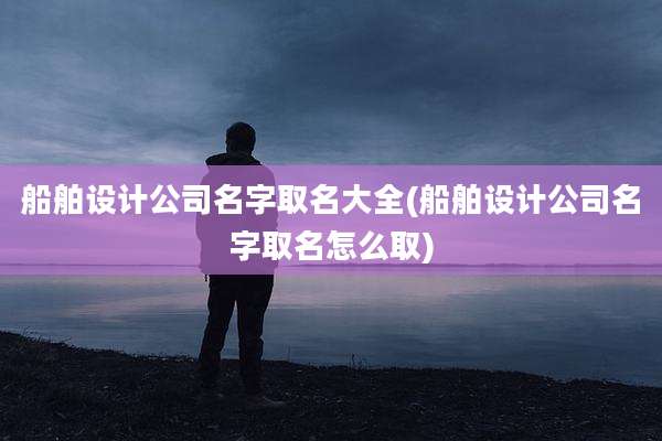 船舶设计公司名字取名大全(船舶设计公司名字取名怎么取)
