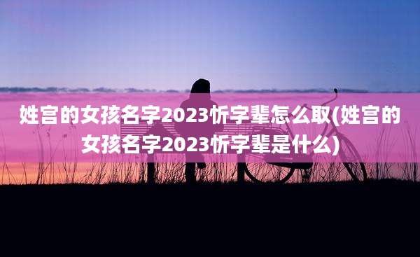 姓宫的女孩名字2023忻字辈怎么取(姓宫的女孩名字2023忻字辈是什么)