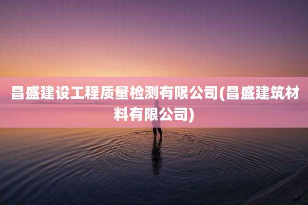 昌盛建设工程质量检测有限公司(昌盛建筑材料有限公司)