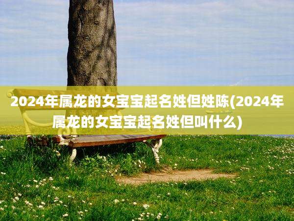 2024年属龙的女宝宝起名姓但姓陈(2024年属龙的女宝宝起名姓但叫什么)