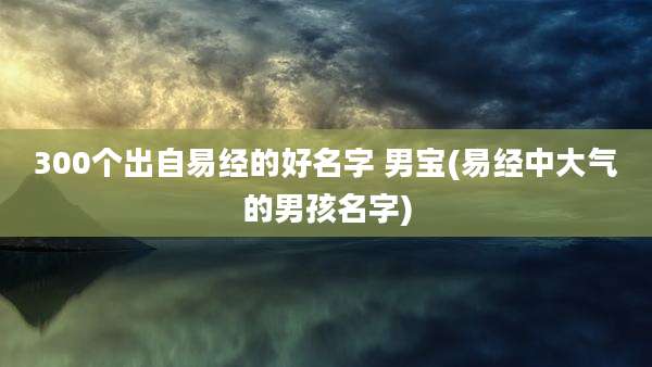 300个出自易经的好名字 男宝(易经中大气的男孩名字)