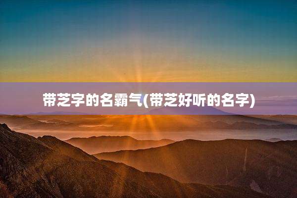 带芝字的名霸气(带芝好听的名字)