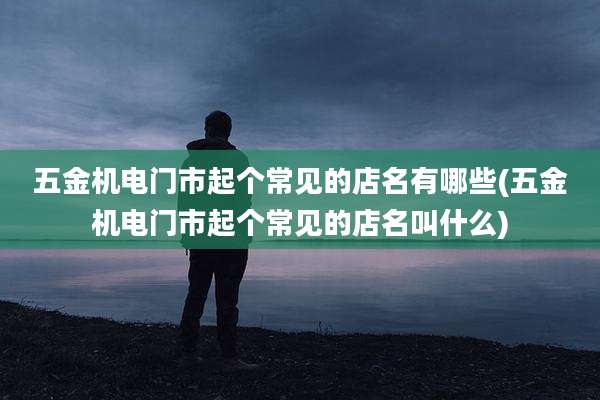 五金机电门市起个常见的店名有哪些(五金机电门市起个常见的店名叫什么)