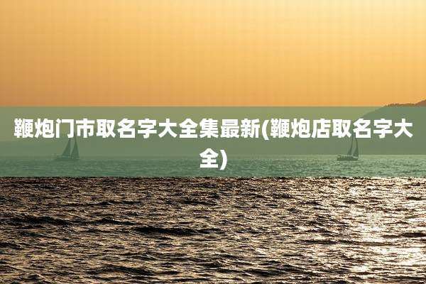 鞭炮门市取名字大全集最新(鞭炮店取名字大全)