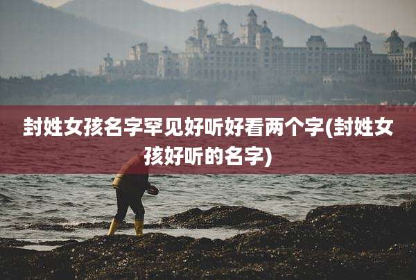封姓女孩名字罕见好听好看两个字(封姓女孩好听的名字)