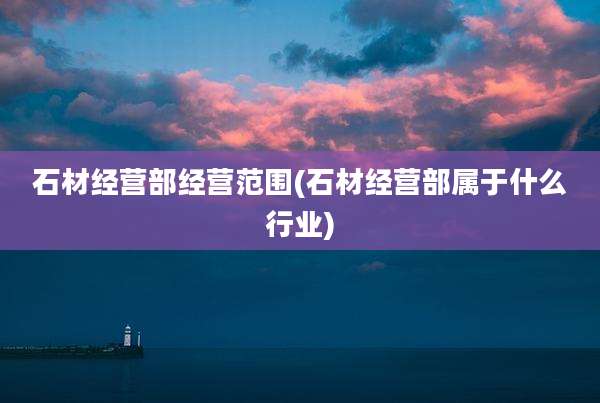 石材经营部经营范围(石材经营部属于什么行业)