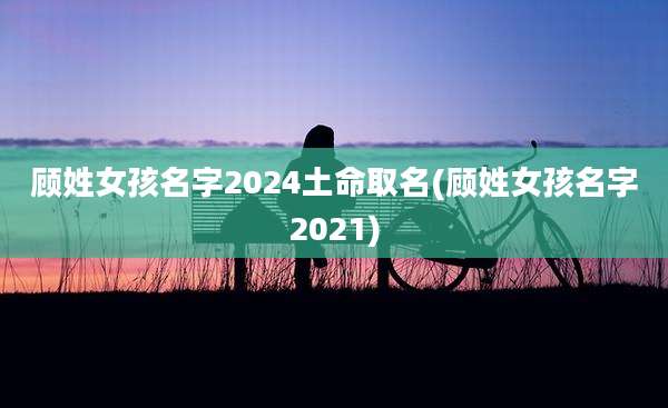 顾姓女孩名字2024土命取名(顾姓女孩名字2021)
