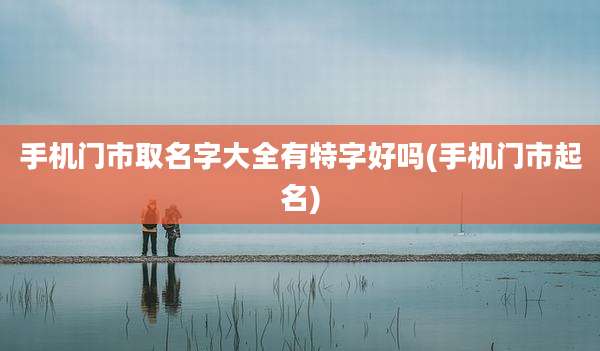 手机门市取名字大全有特字好吗(手机门市起名)