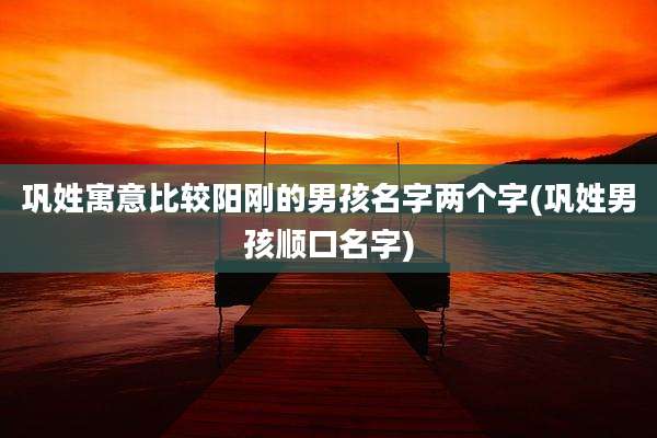 巩姓寓意比较阳刚的男孩名字两个字(巩姓男孩顺口名字)