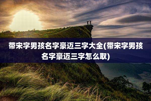 带宋字男孩名字豪迈三字大全(带宋字男孩名字豪迈三字怎么取)