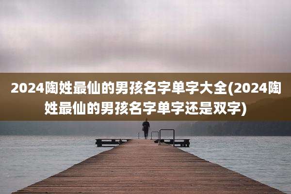 2024陶姓最仙的男孩名字单字大全(2024陶姓最仙的男孩名字单字还是双字)
