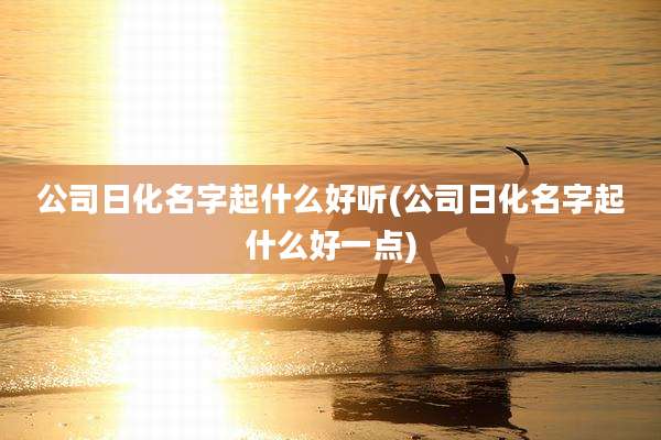 公司日化名字起什么好听(公司日化名字起什么好一点)