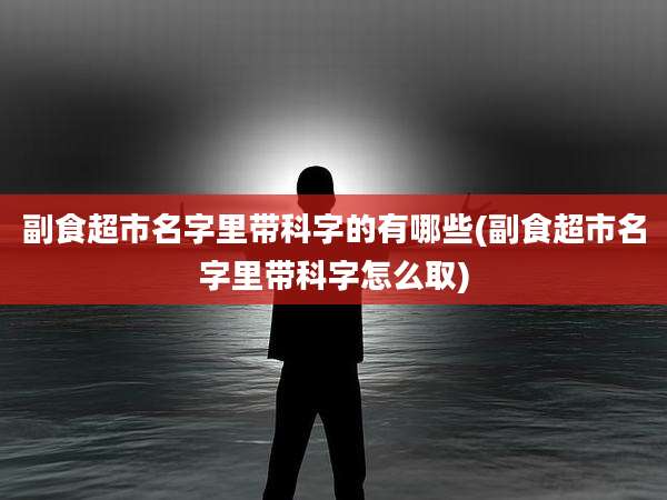 副食超市名字里带科字的有哪些(副食超市名字里带科字怎么取)