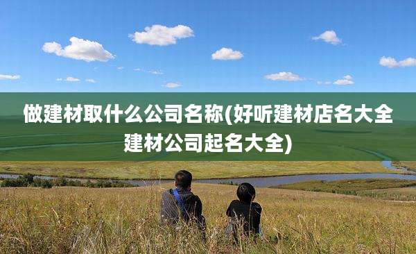 做建材取什么公司名称(好听建材店名大全建材公司起名大全)