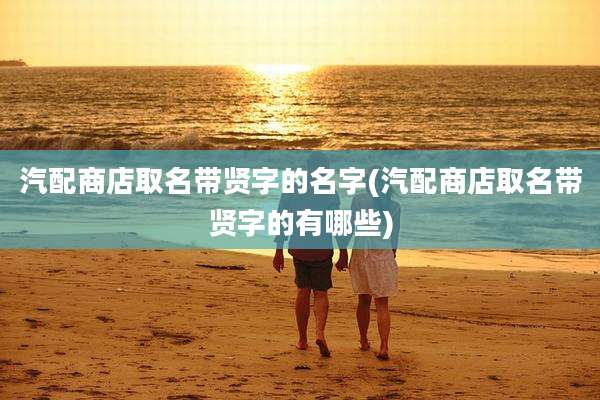 汽配商店取名带贤字的名字(汽配商店取名带贤字的有哪些)
