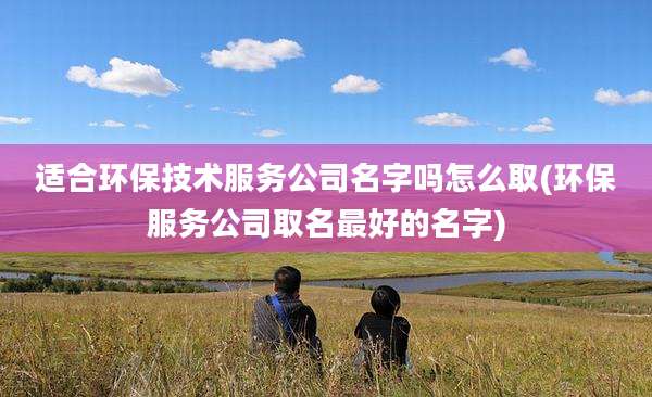 适合环保技术服务公司名字吗怎么取(环保服务公司取名最好的名字)